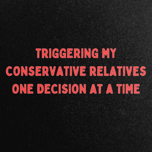 Triggering My Conservative Relatives One Decision At A Time