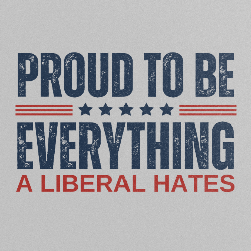 PROUD TO BE EVERYTHING A LIBERAL HATES